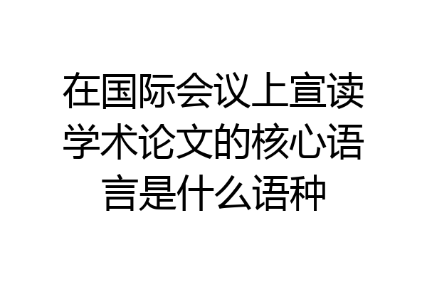 在国际会议上宣读学术论文的核心语言是什么语种