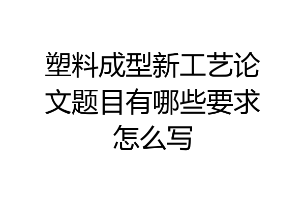 塑料成型新工艺论文题目有哪些要求怎么写