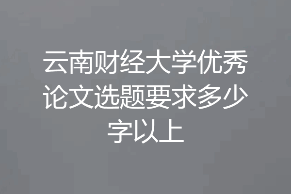 云南财经大学优秀论文选题要求多少字以上