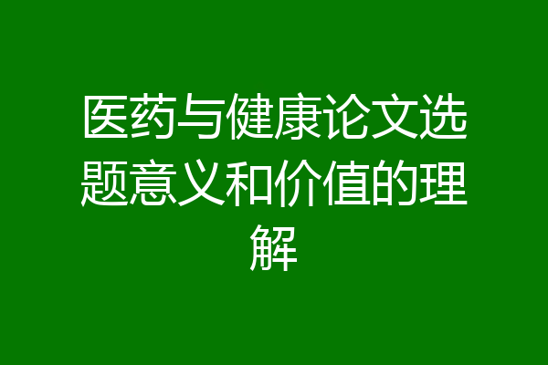 医药与健康论文选题意义和价值的理解