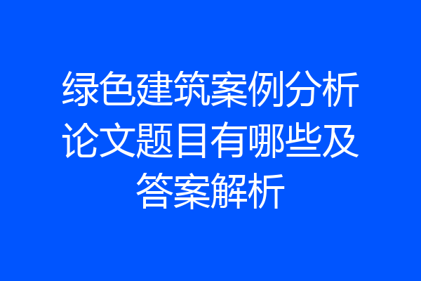 绿色建筑案例分析论文题目有哪些及答案解析