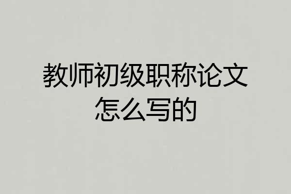教师初级职称论文怎么写的