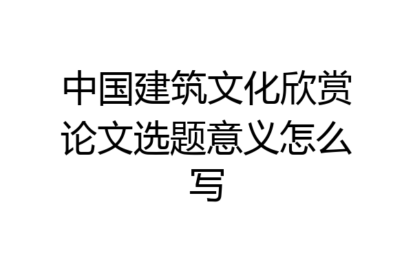 中国建筑文化欣赏论文选题意义怎么写