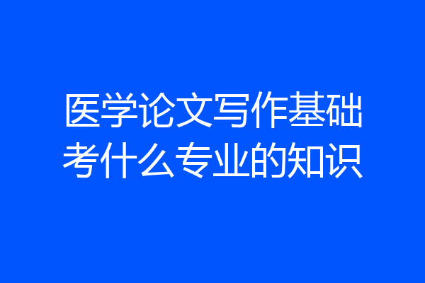 医学论文写作基础考什么专业的知识