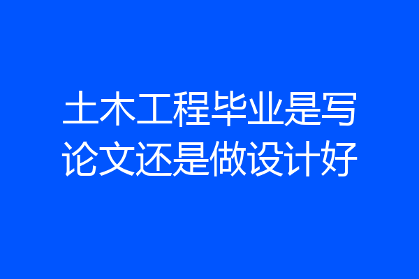 土木工程毕业是写论文还是做设计好