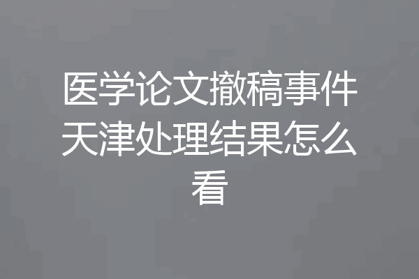 医学论文撤稿事件天津处理结果怎么看