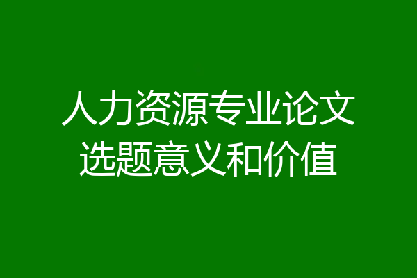 人力资源专业论文选题意义和价值