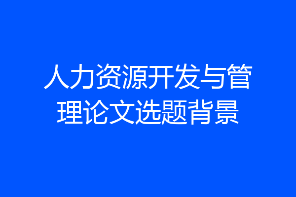 人力资源开发与管理论文选题背景