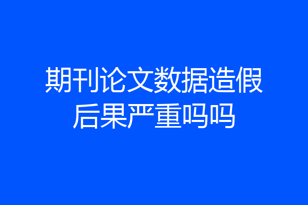 期刊论文数据造假后果严重吗吗