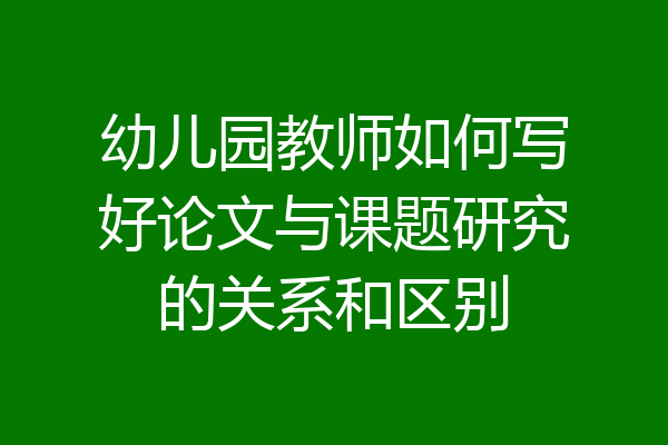 幼儿园教师如何写好论文与课题研究的关系和区别