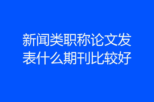 新闻类职称论文发表什么期刊比较好