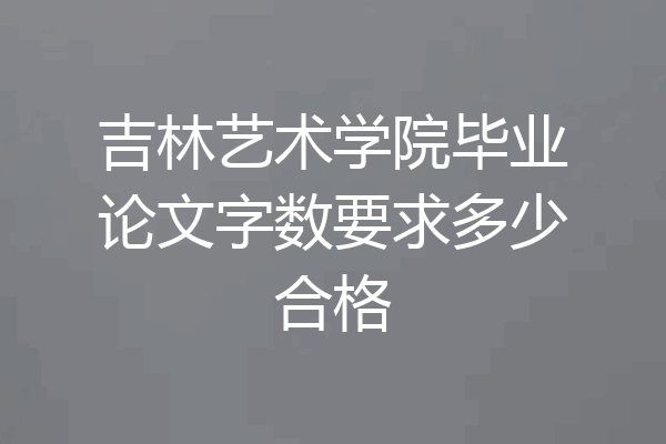 吉林艺术学院毕业论文字数要求多少合格