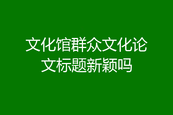 文化馆群众文化论文标题新颖吗