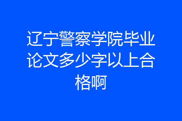 辽宁警察学院毕业论文多少字以上合格啊