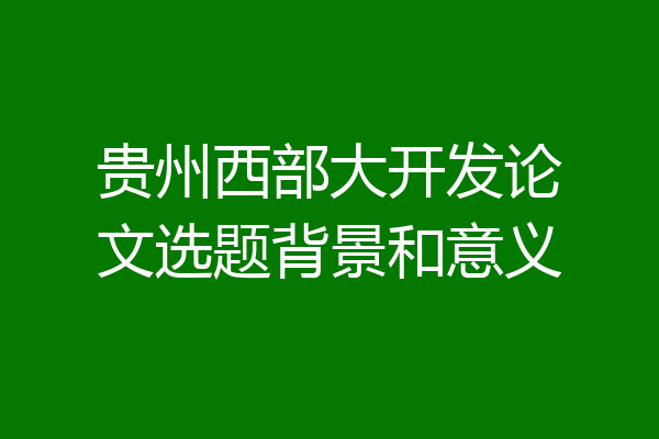 贵州西部大开发论文选题背景和意义
