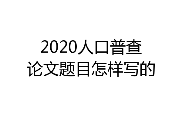 2020人口普查论文题目怎样写的