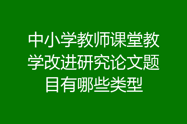中小学教师课堂教学改进研究论文题目有哪些类型