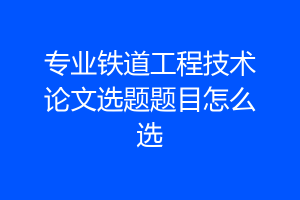 专业铁道工程技术论文选题题目怎么选