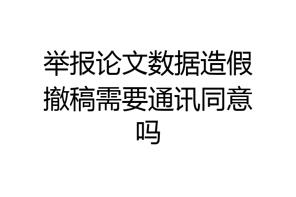 举报论文数据造假撤稿需要通讯同意吗