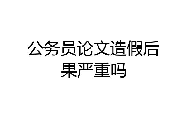 公务员论文造假后果严重吗