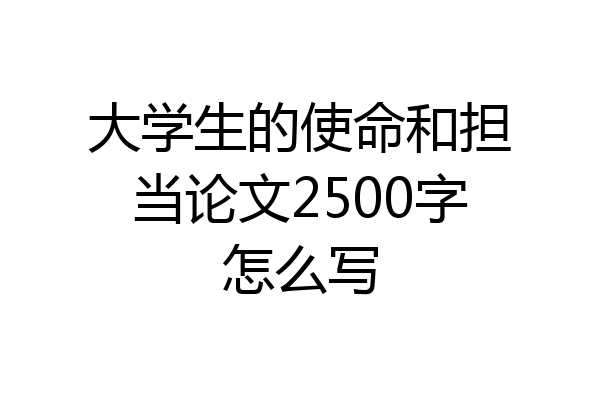 大学生的使命和担当论文2500字怎么写