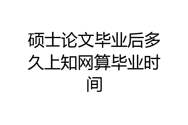 硕士论文毕业后多久上知网算毕业时间