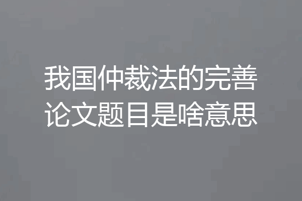 我国仲裁法的完善论文题目是啥意思
