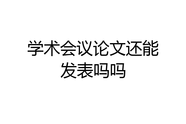学术会议论文还能发表吗吗