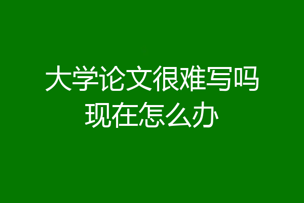 大学论文很难写吗现在怎么办