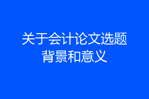 关于会计论文选题背景和意义