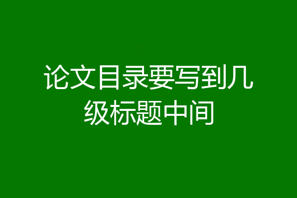 论文目录要写到几级标题中间