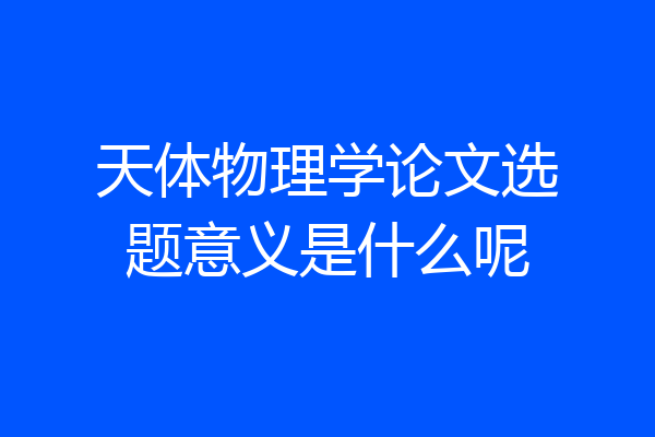 天体物理学论文选题意义是什么呢