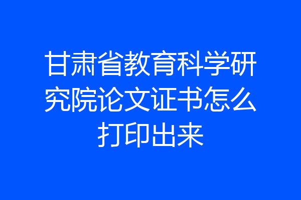 甘肃省教育科学研究院论文证书怎么打印出来