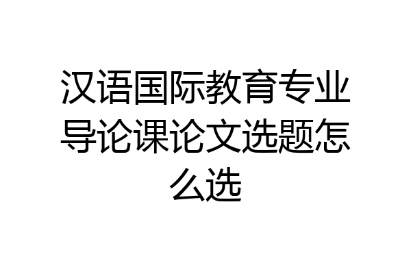 汉语国际教育专业导论课论文选题怎么选