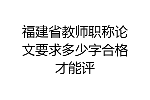 福建省教师职称论文要求多少字合格才能评