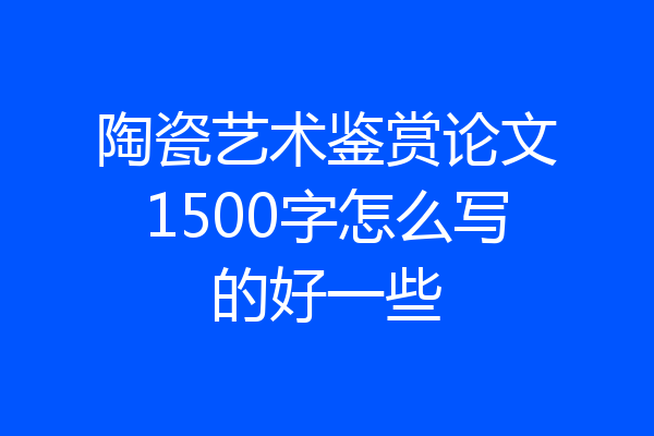 陶瓷艺术鉴赏论文1500字怎么写的好一些