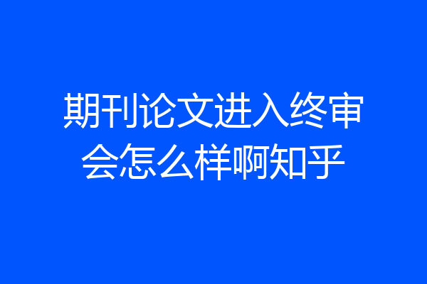 期刊论文进入终审会怎么样啊知乎