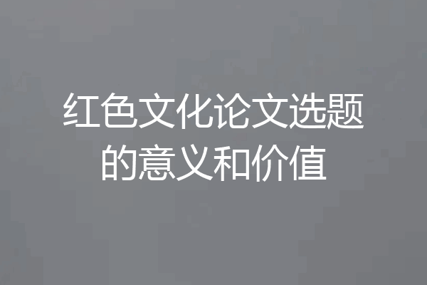 红色文化论文选题的意义和价值