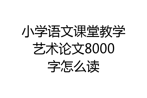 小学语文课堂教学艺术论文8000字怎么读