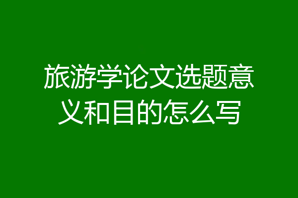 旅游学论文选题意义和目的怎么写
