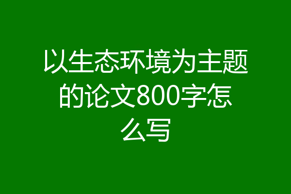 以生态环境为主题的论文800字怎么写