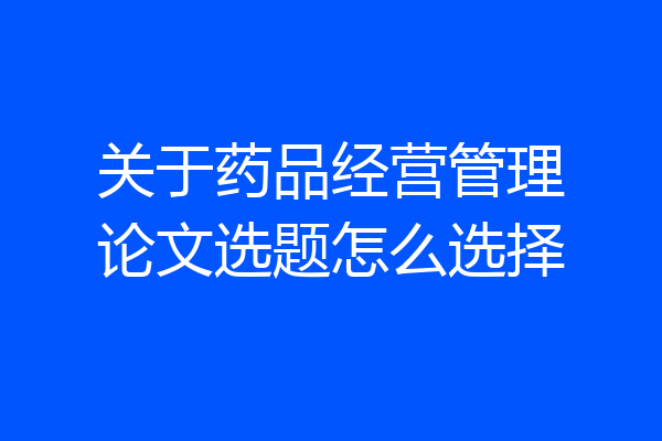 关于药品经营管理论文选题怎么选择