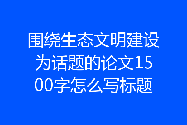 围绕生态文明建设为话题的论文1500字怎么写标题