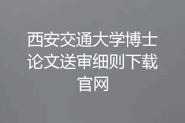 西安交通大学博士论文送审细则下载官网