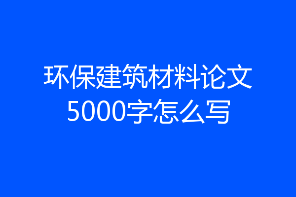 环保建筑材料论文5000字怎么写