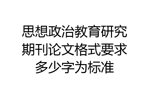 思想政治教育研究期刊论文格式要求多少字为标准