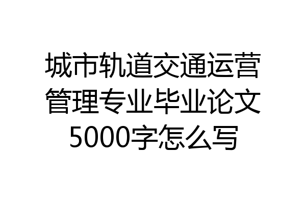 城市轨道交通运营管理专业毕业论文5000字怎么写