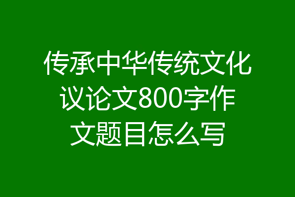 传承中华传统文化议论文800字作文题目怎么写
