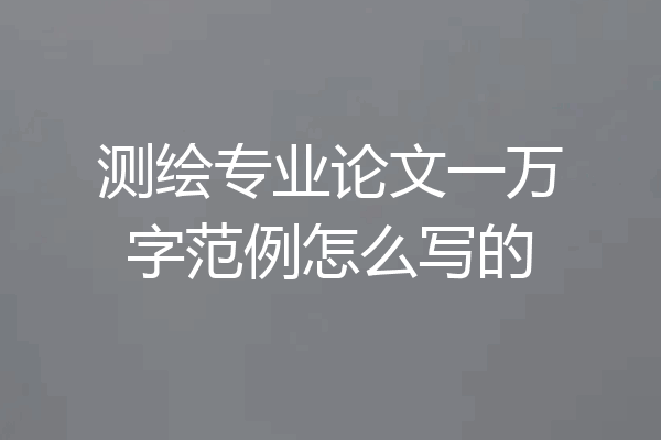 测绘专业论文一万字范例怎么写的