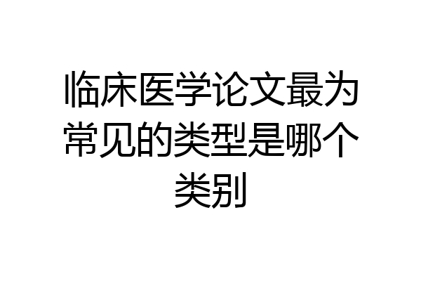临床医学论文最为常见的类型是哪个类别
